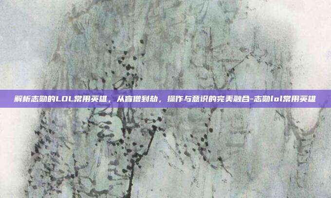 解析志勋的LOL常用英雄，从盲僧到劫，操作与意识的完美融合-志勋lol常用英雄