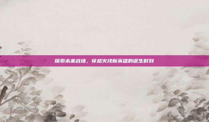 探索未来战场，穿越火线新英雄的诞生时刻