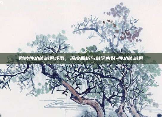别被性功能减退吓倒，深度解析与科学应对-性功能减退