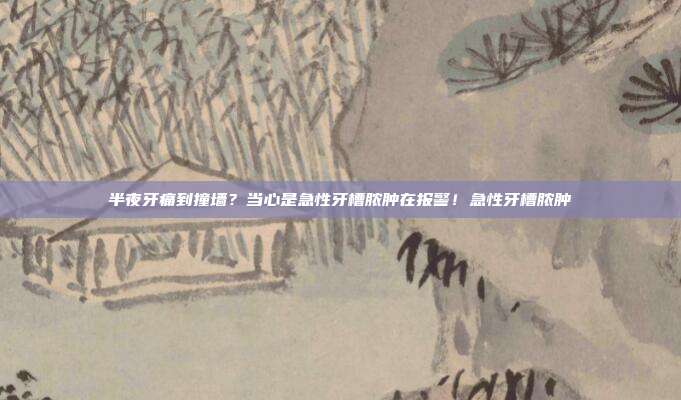半夜牙痛到撞墙？当心是急性牙槽脓肿在报警！急性牙槽脓肿