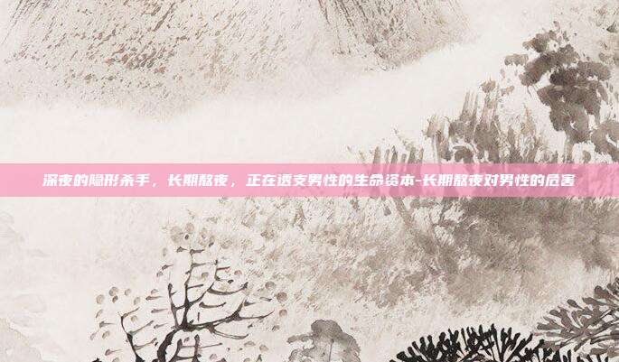 深夜的隐形杀手，长期熬夜，正在透支男性的生命资本-长期熬夜对男性的危害