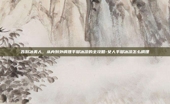 告别冰美人，从内到外调理手脚冰凉的全攻略-女人手脚冰凉怎么调理