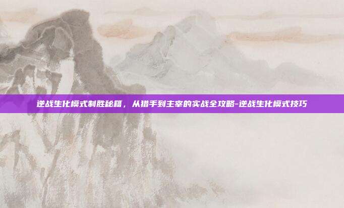 逆战生化模式制胜秘籍，从猎手到主宰的实战全攻略-逆战生化模式技巧