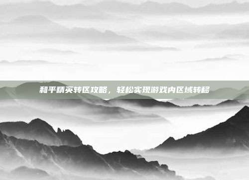 和平精英转区攻略，轻松实现游戏内区域转移
