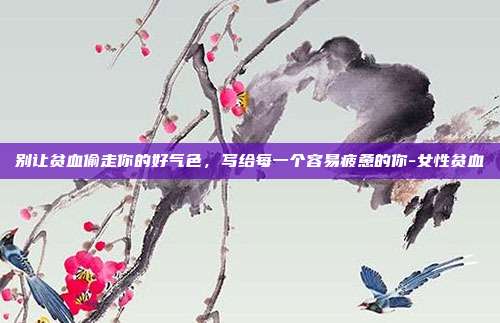 别让贫血偷走你的好气色，写给每一个容易疲惫的你-女性贫血