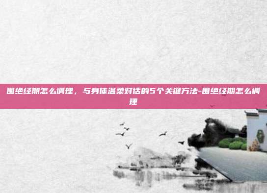 围绝经期怎么调理，与身体温柔对话的5个关键方法-围绝经期怎么调理