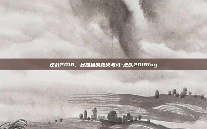 逆战2018，日志里的枪火与诗-逆战2018log