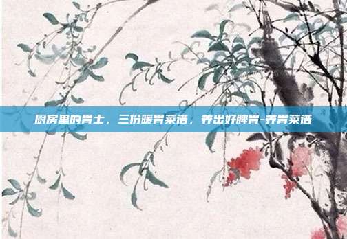 厨房里的胃士，三份暖胃菜谱，养出好脾胃-养胃菜谱