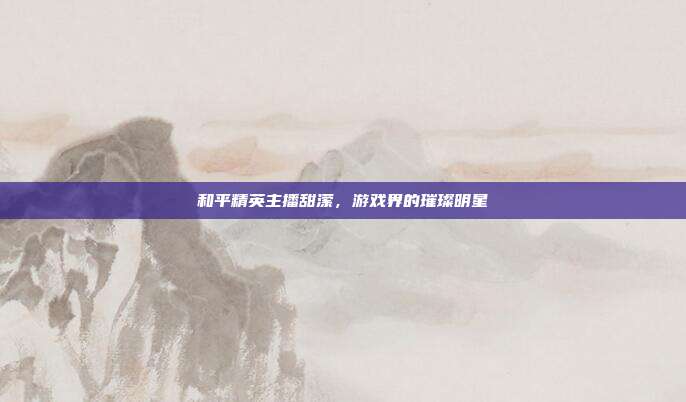 和平精英主播甜潆，游戏界的璀璨明星