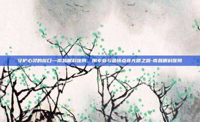 守护心灵的窗口—南昌眼科医院，用专业与温情点亮光明之路-南昌眼科医院
