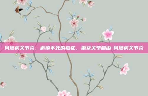 风湿病关节炎，解锁不死的癌症，重获关节自由-风湿病关节炎