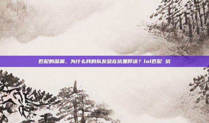 匹配的深渊，为什么我的队友总在坑里仰泳？lol匹配 坑