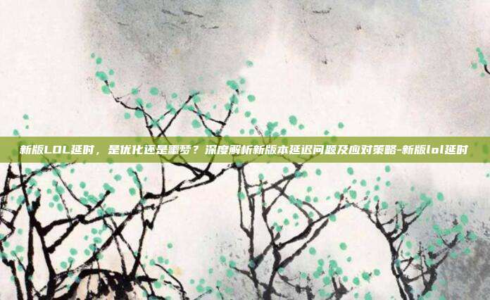 新版LOL延时，是优化还是噩梦？深度解析新版本延迟问题及应对策略-新版lol延时