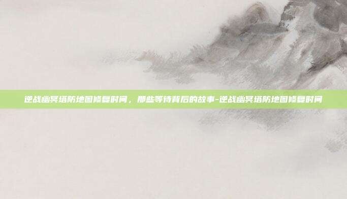 逆战幽冥塔防地图修复时间，那些等待背后的故事-逆战幽冥塔防地图修复时间