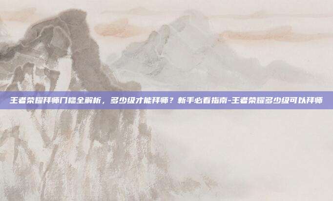 王者荣耀拜师门槛全解析，多少级才能拜师？新手必看指南-王者荣耀多少级可以拜师