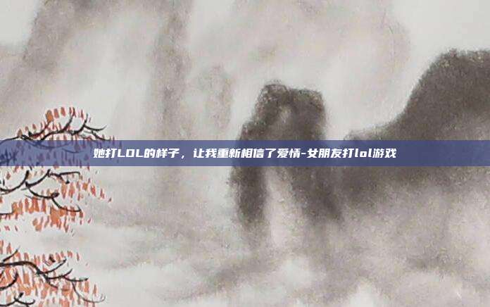 她打LOL的样子，让我重新相信了爱情-女朋友打lol游戏