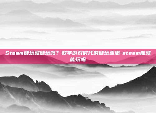 Steam能玩就能玩吗？数字游戏时代的能玩迷思-steam能就能玩吗