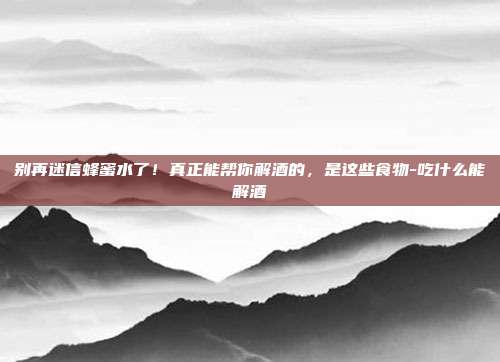 别再迷信蜂蜜水了！真正能帮你解酒的，是这些食物-吃什么能解酒