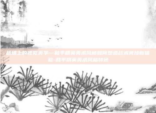 战场上的视觉美学—和平精英美术风格如何塑造战术竞技新体验-和平精英美术风格特色