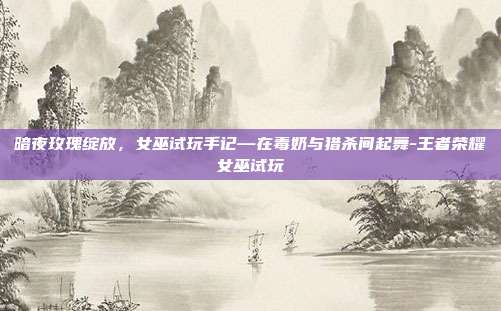 暗夜玫瑰绽放，女巫试玩手记—在毒奶与猎杀间起舞-王者荣耀女巫试玩