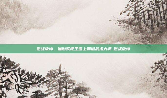 逆战放坤，当游戏梗王遇上邪道战术大师-逆战放坤