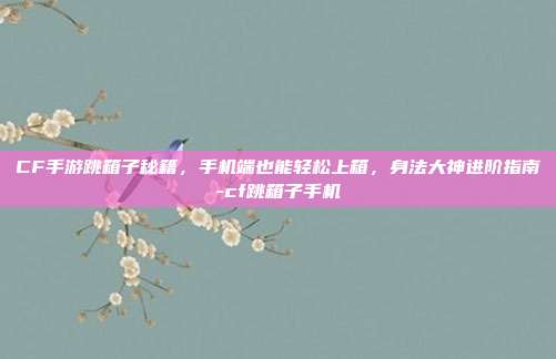 CF手游跳箱子秘籍，手机端也能轻松上箱，身法大神进阶指南-cf跳箱子手机