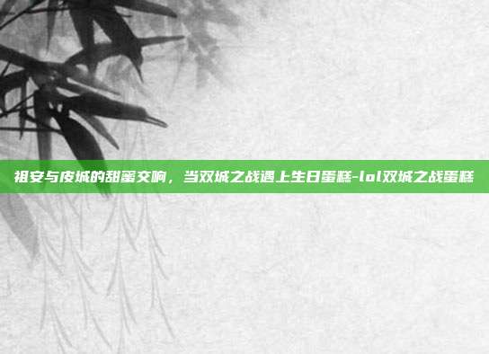 祖安与皮城的甜蜜交响，当双城之战遇上生日蛋糕-lol双城之战蛋糕