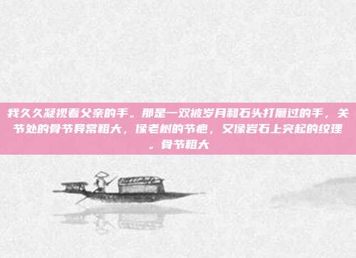 我久久凝视着父亲的手。那是一双被岁月和石头打磨过的手，关节处的骨节异常粗大，像老树的节疤，又像岩石上突起的纹理。骨节粗大