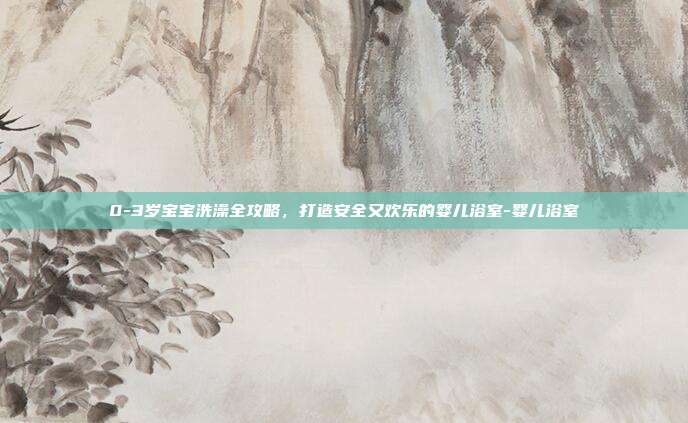0-3岁宝宝洗澡全攻略，打造安全又欢乐的婴儿浴室-婴儿浴室