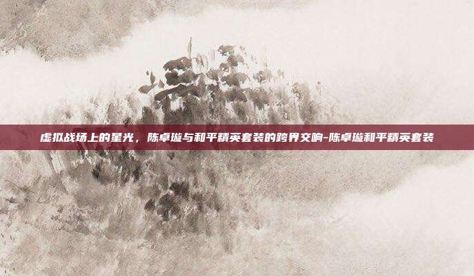 虚拟战场上的星光，陈卓璇与和平精英套装的跨界交响-陈卓璇和平精英套装