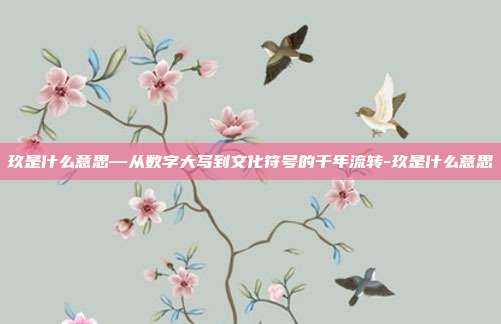 玖是什么意思—从数字大写到文化符号的千年流转-玖是什么意思