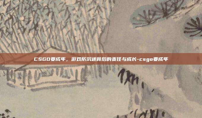 CSGO要成年，游戏防沉迷背后的责任与成长-csgo要成年