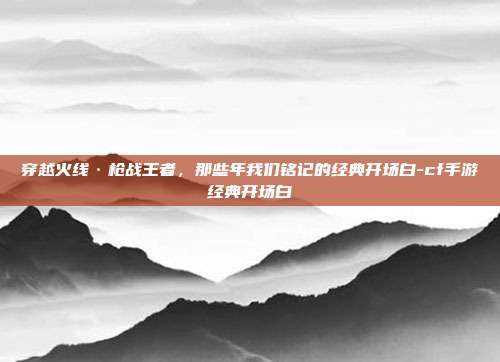 穿越火线·枪战王者，那些年我们铭记的经典开场白-cf手游经典开场白