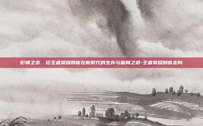 影锋之变，论王者荣耀刺客在新时代的生存与破局之道-王者荣耀刺客走向