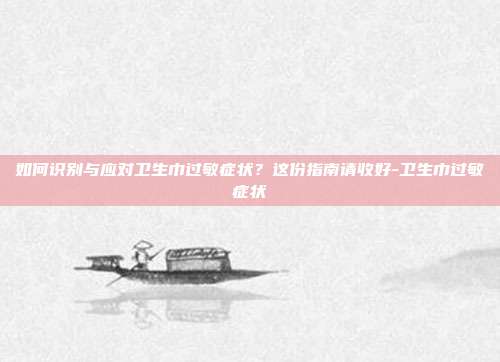 如何识别与应对卫生巾过敏症状？这份指南请收好-卫生巾过敏症状