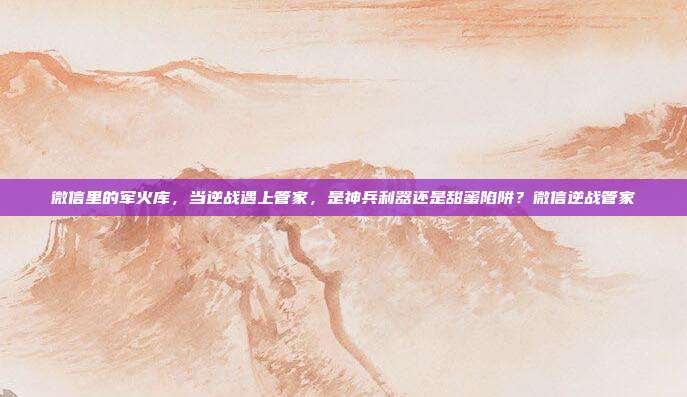 微信里的军火库,当逆战遇上管家,是神兵利器还是甜蜜陷阱?微信逆战管家