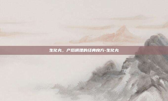 生化丸,产后调理的经典良方-生化丸
