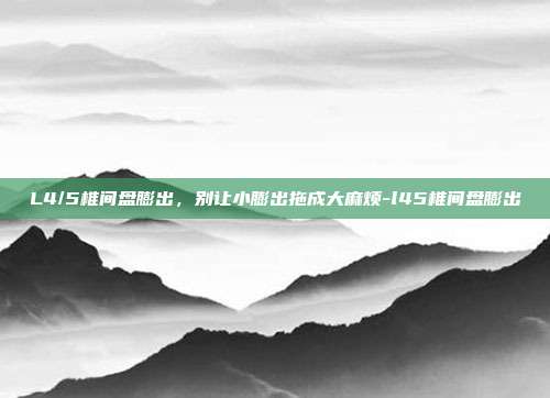 L4/5椎间盘膨出，别让小膨出拖成大麻烦-l45椎间盘膨出