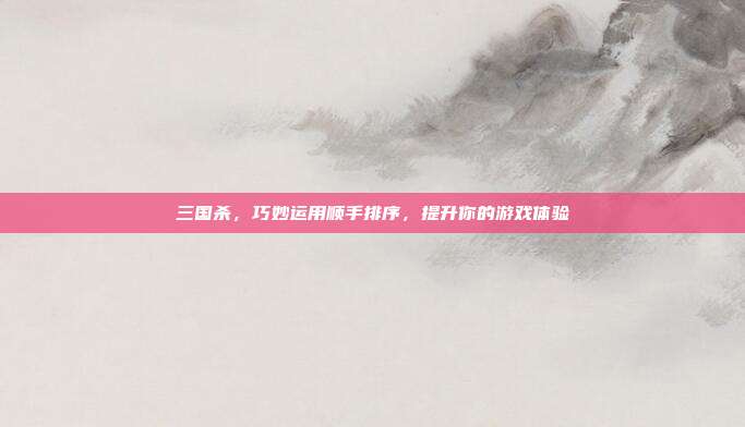 三国杀，巧妙运用顺手排序，提升你的游戏体验