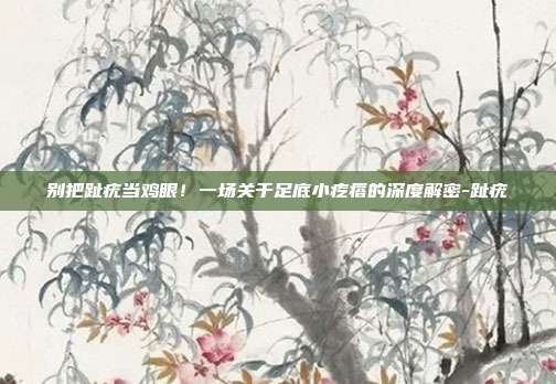 别把趾疣当鸡眼!一场关于足底小疙瘩的深度解密-趾疣