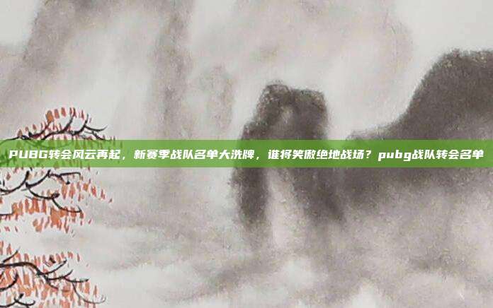 PUBG转会风云再起,新赛季战队名单大洗牌,谁将笑傲绝地战场?pubg战队转会名单