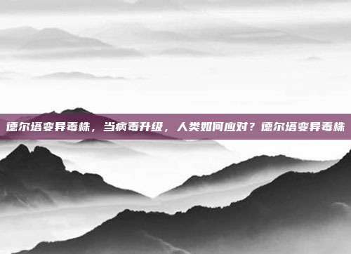 德尔塔变异毒株,当病毒升级,人类如何应对?德尔塔变异毒株