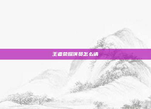 王者荣耀演员怎么请