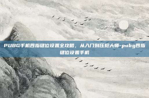 PUBG手机四指键位设置全攻略，从入门到压枪大师-pubg四指键位设置手机