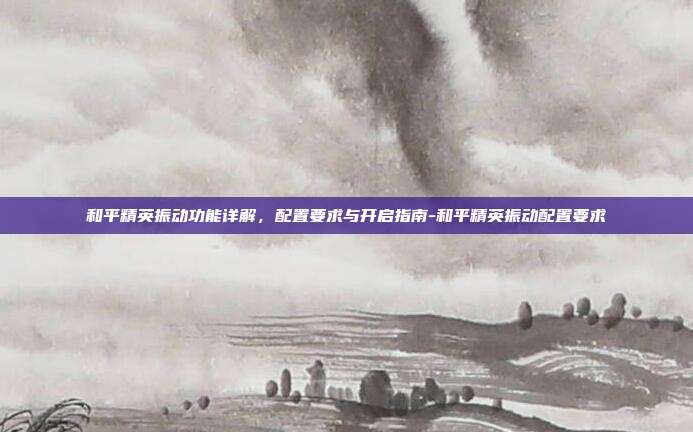 和平精英振动功能详解,配置要求与开启指南-和平精英振动配置要求
