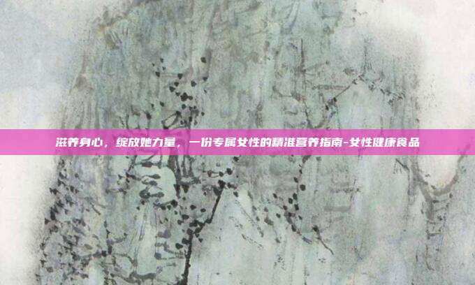 滋养身心，绽放她力量，一份专属女性的精准营养指南-女性健康食品