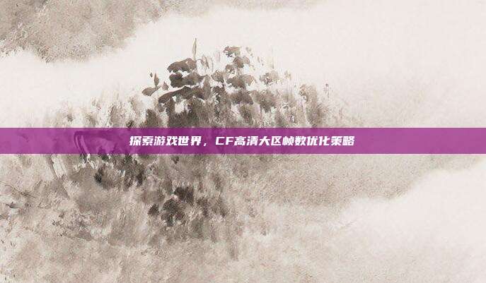 探索游戏世界,CF高清大区帧数优化策略