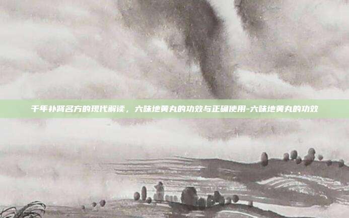 千年补肾名方的现代解读,六味地黄丸的功效与正确使用-六味地黄丸的功效