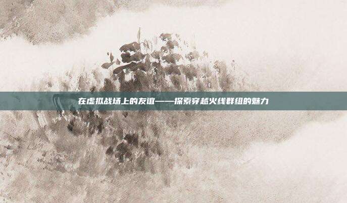 在虚拟战场上的友谊——探索穿越火线群组的魅力