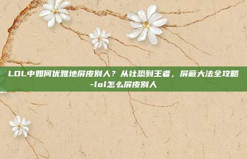 LOL中如何优雅地屏皮别人？从社恐到王者，屏蔽大法全攻略-lol怎么屏皮别人